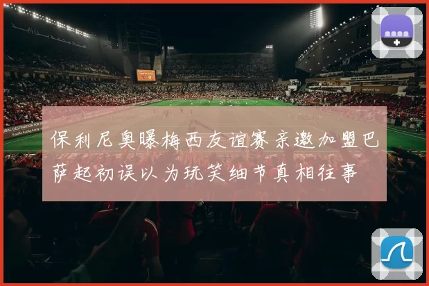 保利尼奥曝梅西友谊赛亲邀加盟巴萨起初误以为玩笑细节真相往事